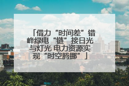 借力“时间差”错峰绿电“链”接日光与灯光 电力资源实现“时空腾挪”