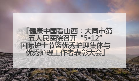 健康中国看山西：大同市第五人民医院召开“5•12”国际护士节暨优秀护理集体与优秀护理工作者表彰大会