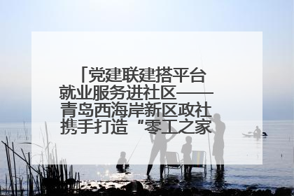 党建联建搭平台 就业服务进社区——青岛西海岸新区政社携手打造“零工之家”就业服务新阵地