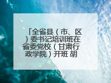 全省县（市、区）委书记培训班在省委党校（甘肃行政学院）开班 胡昌升出席开班式并讲话