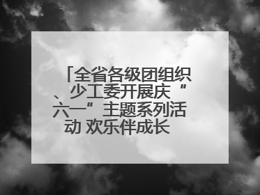 全省各级团组织、少工委开展庆“六一”主题系列活动 欢乐伴成长 筑梦向未来