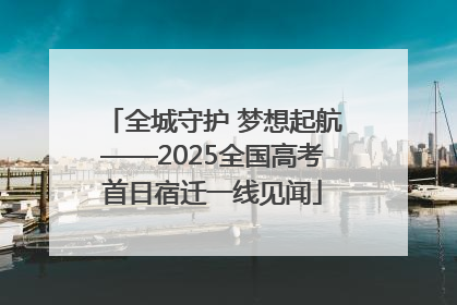 全城守护 梦想起航——2025全国高考首日宿迁一线见闻