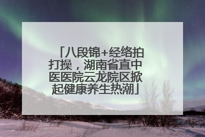 八段锦+经络拍打操，湖南省直中医医院云龙院区掀起健康养生热潮
