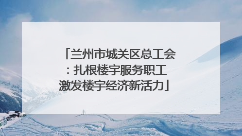 兰州市城关区总工会：扎根楼宇服务职工 激发楼宇经济新活力