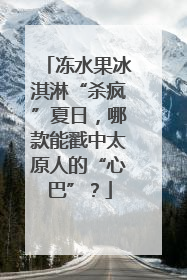 冻水果冰淇淋“杀疯”夏日，哪款能戳中太原人的“心巴”？