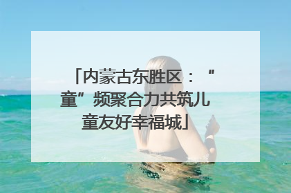 内蒙古东胜区：“童”频聚合力共筑儿童友好幸福城