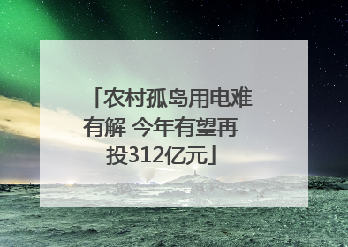 农村孤岛用电难有解 今年有望再投312亿元