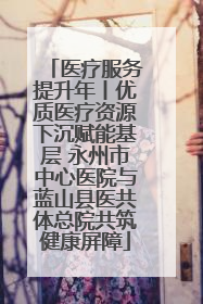 医疗服务提升年丨优质医疗资源下沉赋能基层 永州市中心医院与蓝山县医共体总院共筑健康屏障