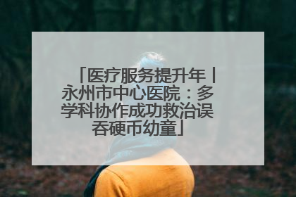 医疗服务提升年丨永州市中心医院：多学科协作成功救治误吞硬币幼童