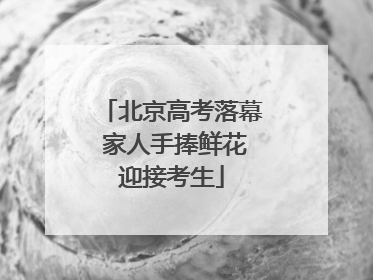 北京高考落幕 家人手捧鲜花迎接考生
