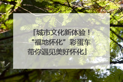 城市文化新体验！“福地怀化”彩蛋车带你遇见美好怀化