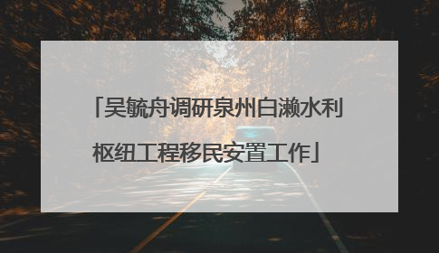 吴毓舟调研泉州白濑水利枢纽工程移民安置工作