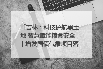 吉林：科技护航黑土地 智慧赋能粮食安全｜增发国债气象项目落地见效系列报道