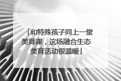 和特殊孩子同上一堂美育课，这场融合生态美育活动很温暖