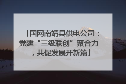国网南靖县供电公司：党建“三级联创”聚合力，共促发展开新篇