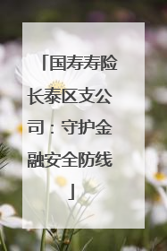 国寿寿险长泰区支公司：守护金融安全防线