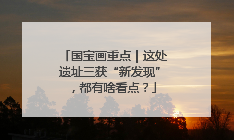 国宝画重点｜这处遗址三获“新发现”，都有啥看点？