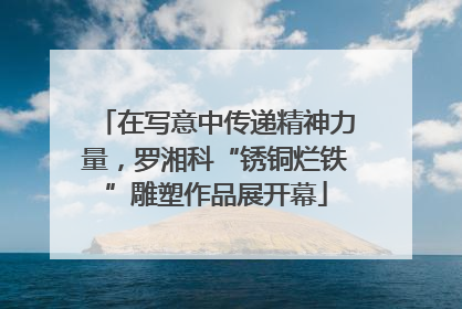 在写意中传递精神力量，罗湘科“锈铜烂铁”雕塑作品展开幕