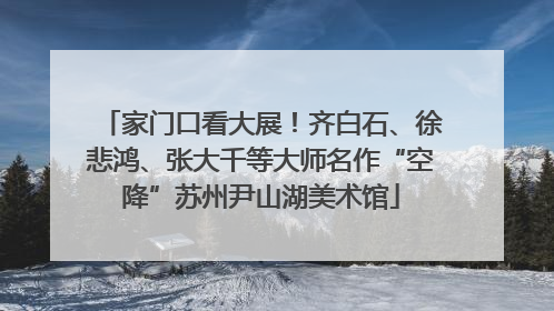 家门口看大展！齐白石、徐悲鸿、张大千等大师名作“空降”苏州尹山湖美术馆