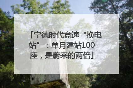 宁德时代竞速“换电站”：单月建站100座，是蔚来的两倍