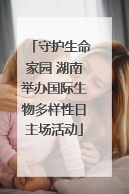 守护生命家园 湖南举办国际生物多样性日主场活动