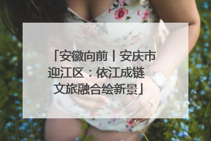 安徽向前丨安庆市迎江区：依江成链 文旅融合绘新景