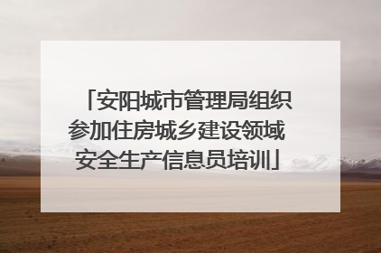 安阳城市管理局组织参加住房城乡建设领域安全生产信息员培训