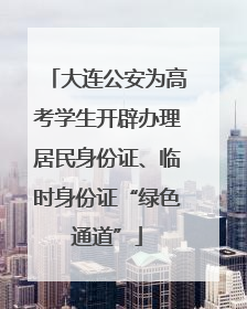 大连公安为高考学生开辟办理居民身份证、临时身份证“绿色通道”