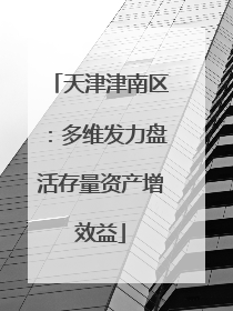天津津南区：多维发力盘活存量资产增效益