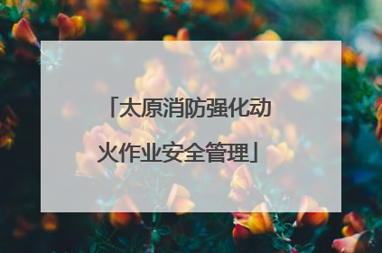 太原消防强化动火作业安全管理