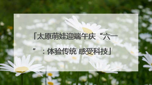 太原萌娃迎端午庆“六一”：体验传统 感受科技