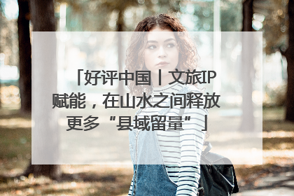 好评中国丨文旅IP赋能，在山水之间释放更多“县域留量”