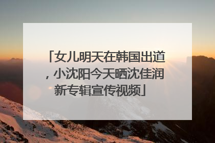 女儿明天在韩国出道，小沈阳今天晒沈佳润新专辑宣传视频