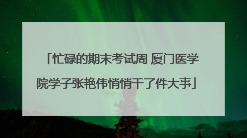 忙碌的期末考试周 厦门医学院学子张艳伟悄悄干了件大事