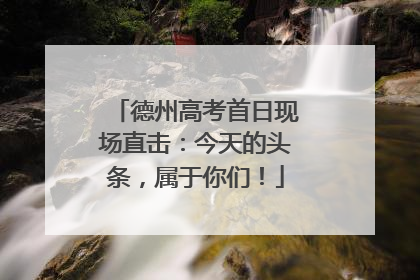 德州高考首日现场直击：今天的头条，属于你们！