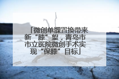 微创单髁置换带来新“膝”望，青岛市市立医院微创手术实现“保膝”目标