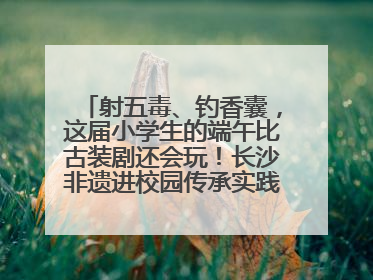 射五毒、钓香囊，这届小学生的端午比古装剧还会玩！长沙非遗进校园传承实践活动举行