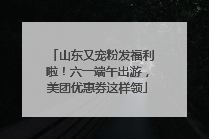 山东又宠粉发福利啦！六一端午出游，美团优惠券这样领