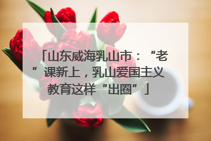 山东威海乳山市：“老”课新上，乳山爱国主义教育这样“出圈”
