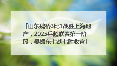 山东魏桥3比1战胜上海地产，2025乒超联赛第一阶段，樊振东七战七胜收官