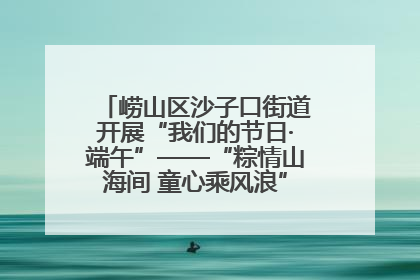 崂山区沙子口街道开展“我们的节日·端午”——“粽情山海间 童心乘风浪”文明实践活动