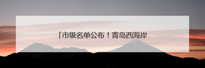 市级名单公布！青岛西海岸新区入选数量位居全市第一