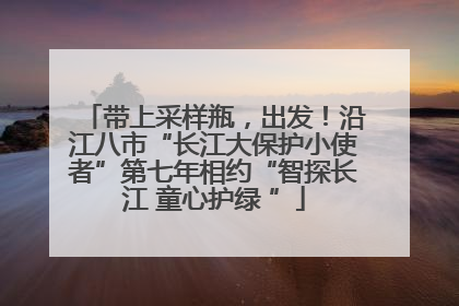 带上采样瓶，出发！沿江八市“长江大保护小使者”第七年相约“智探长江 童心护绿 ”