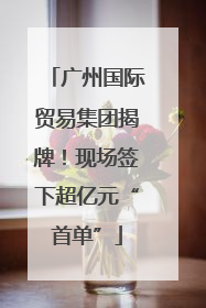 广州国际贸易集团揭牌！现场签下超亿元“首单”