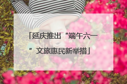 延庆推出“端午六一”文旅惠民新举措