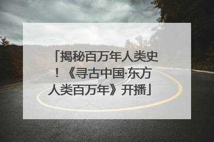 揭秘百万年人类史！《寻古中国·东方人类百万年》开播