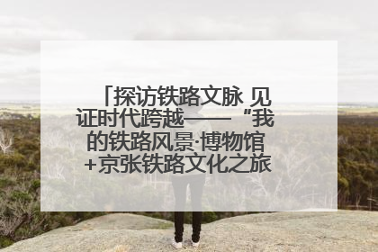 探访铁路文脉 见证时代跨越——“我的铁路风景·博物馆+京张铁路文化之旅”活动在京启动