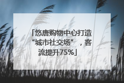悠唐购物中心打造“城市社交场”，客流提升75%