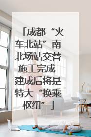 成都“火车北站”南北场站交替施工完成 建成后将是特大“换乘枢纽”