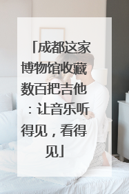 成都这家博物馆收藏数百把吉他：让音乐听得见，看得见